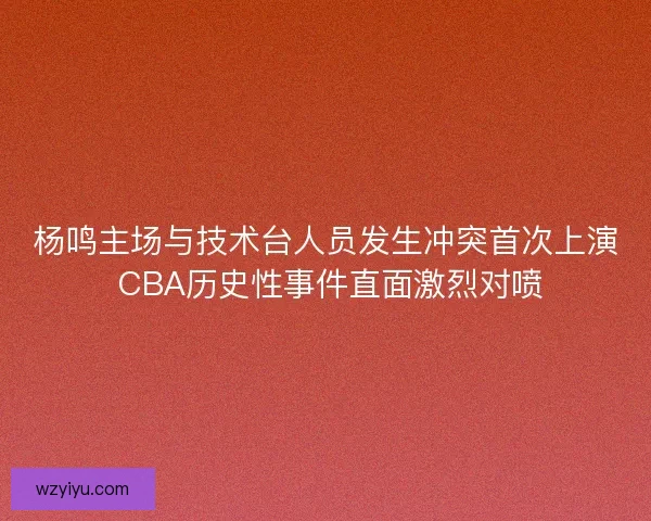 杨鸣主场与技术台人员发生冲突首次上演 CBA历史性事件直面激烈对喷