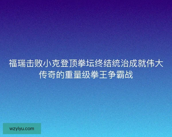 福瑞击败小克登顶拳坛终结统治成就伟大传奇的重量级拳王争霸战