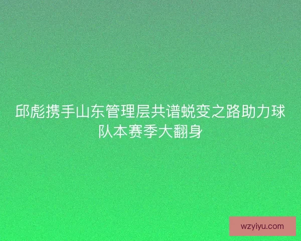 邱彪携手山东管理层共谱蜕变之路助力球队本赛季大翻身