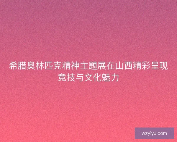 希腊奥林匹克精神主题展在山西精彩呈现竞技与文化魅力