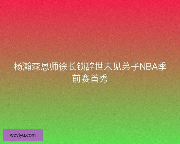杨瀚森恩师徐长锁辞世未见弟子NBA季前赛首秀
