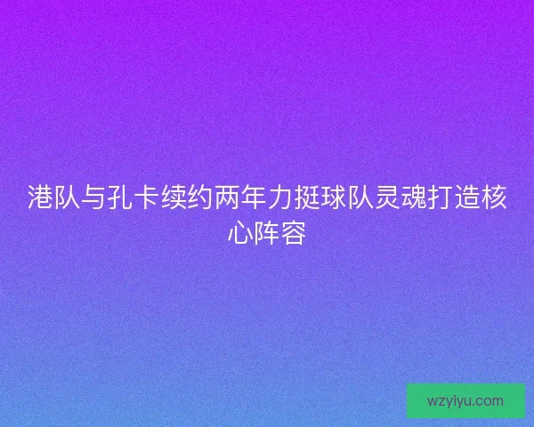 港队与孔卡续约两年力挺球队灵魂打造核心阵容