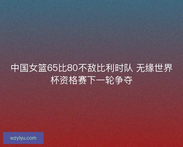 中国女篮65比80不敌比利时队 无缘世界杯资格赛下一轮争夺