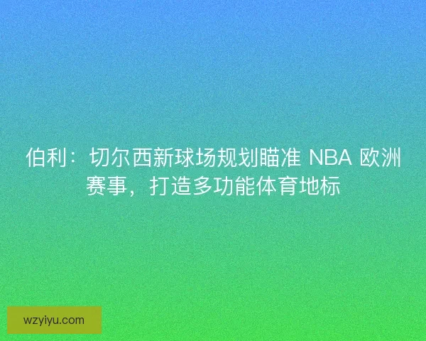 伯利：切尔西新球场规划瞄准 NBA 欧洲赛事，打造多功能体育地标
