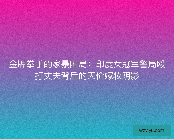 金牌拳手的家暴困局：印度女冠军警局殴打丈夫背后的天价嫁妆阴影