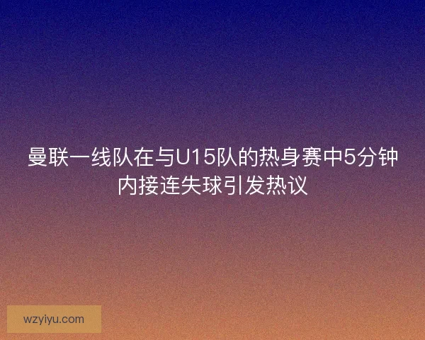 曼联一线队在与U15队的热身赛中5分钟内接连失球引发热议